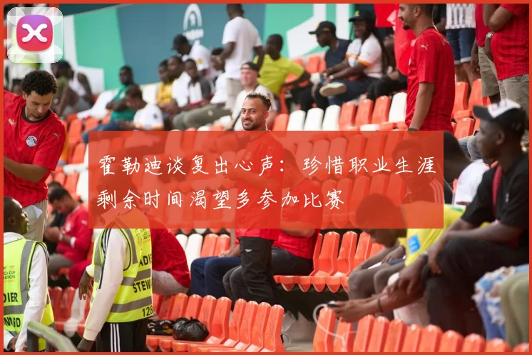 霍勒迪谈复出心声：珍惜职业生涯剩余时间渴望多参加比赛