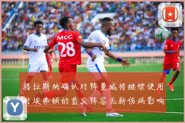 格拉斯纳确认对阵曼城将继续使用对埃弗顿的首发阵容无新伤病影响