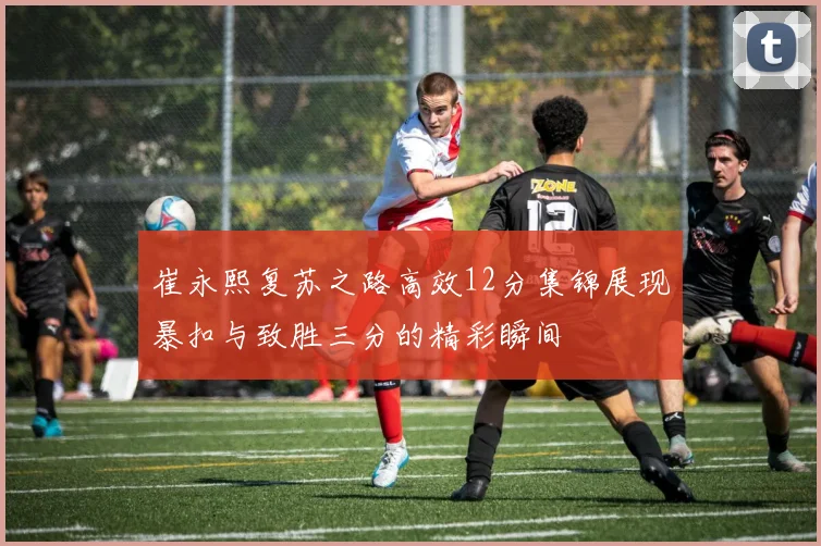 崔永熙复苏之路高效12分集锦展现暴扣与致胜三分的精彩瞬间