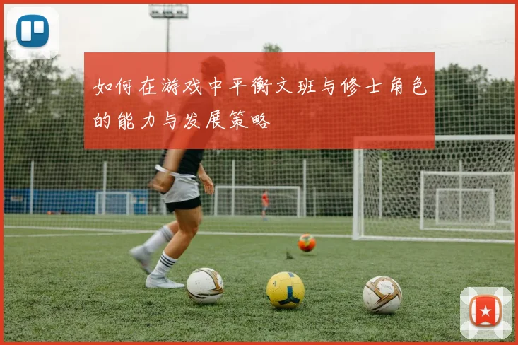 如何在游戏中平衡文班与修士角色的能力与发展策略