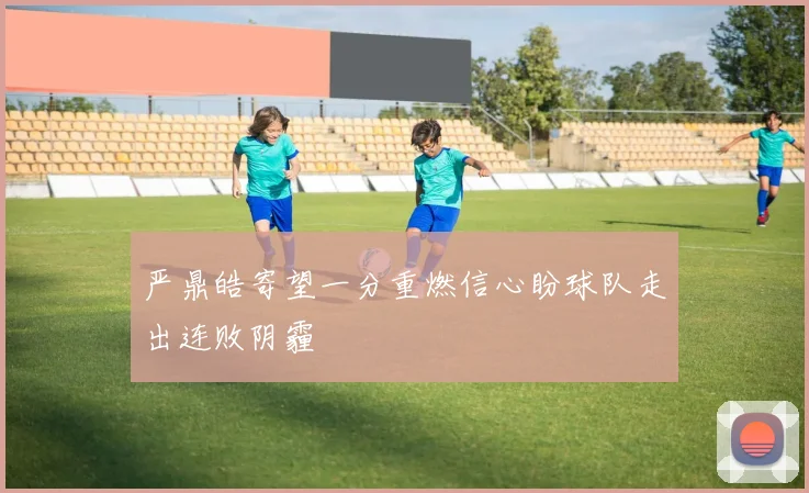 严鼎皓寄望一分重燃信心盼球队走出连败阴霾
