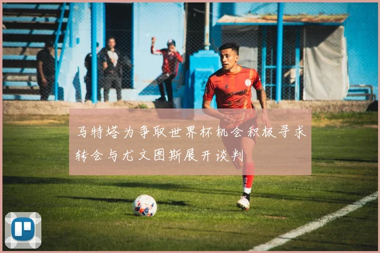 马特塔为争取世界杯机会积极寻求转会与尤文图斯展开谈判