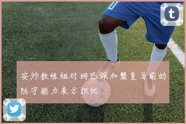安帅教练组对姆巴佩加盟皇马前的防守能力表示担忧