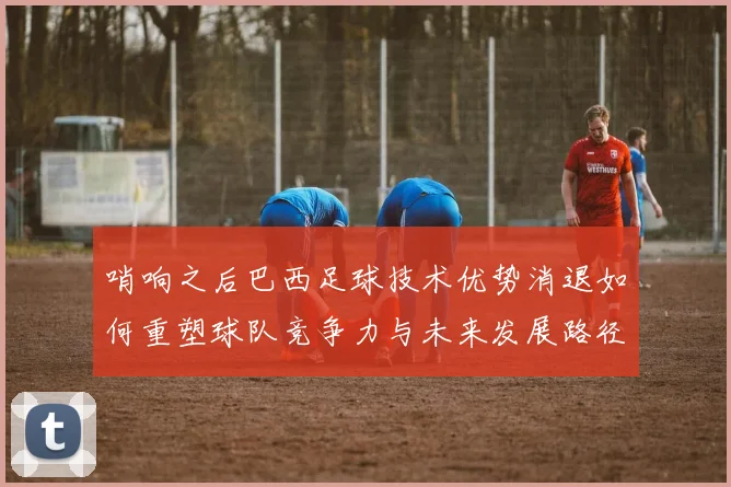 哨响之后巴西足球技术优势消退如何重塑球队竞争力与未来发展路径