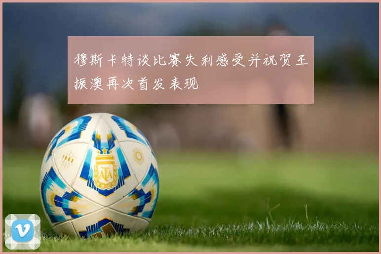 穆斯卡特谈比赛失利感受并祝贺王振澳再次首发表现
