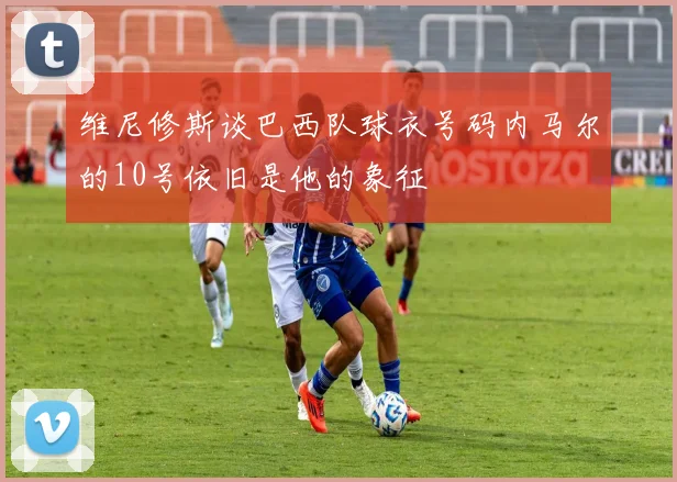 维尼修斯谈巴西队球衣号码内马尔的10号依旧是他的象征