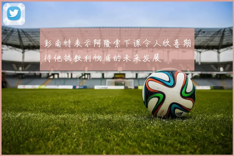 彭南特表示阿隆索下课令人欣喜期待他执教利物浦的未来发展