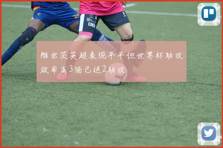 维尔茨英超表现平平但世界杯助攻效率高3场已送2助攻
