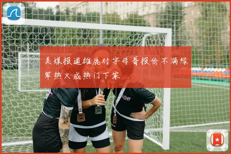 美媒报道雄鹿对字母哥报价不满绿军热火成热门下家